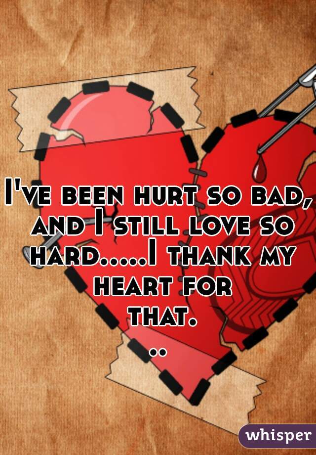 I've been hurt so bad, and I still love so hard.....I thank my heart for that...