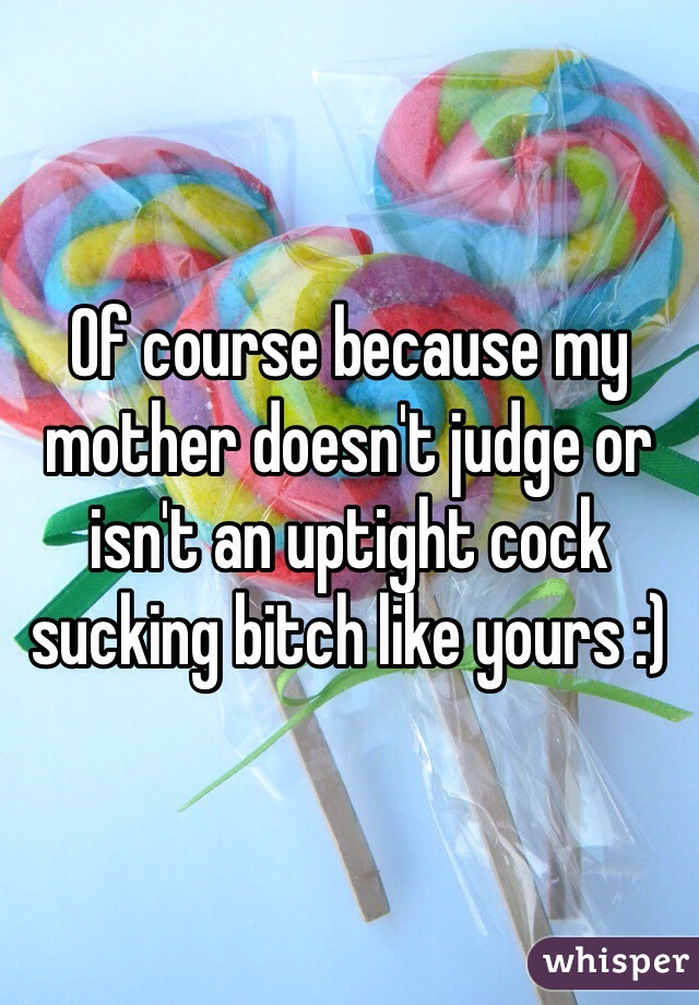 Of course because my mother doesn't judge or isn't an uptight cock sucking bitch like yours :)