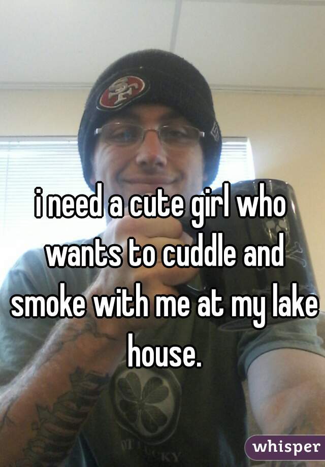 i need a cute girl who wants to cuddle and smoke with me at my lake house.

