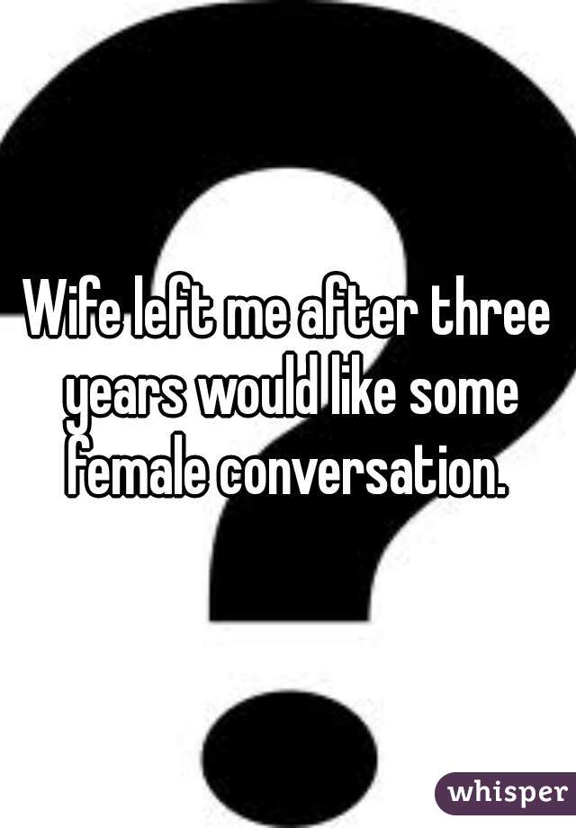Wife left me after three years would like some female conversation. 