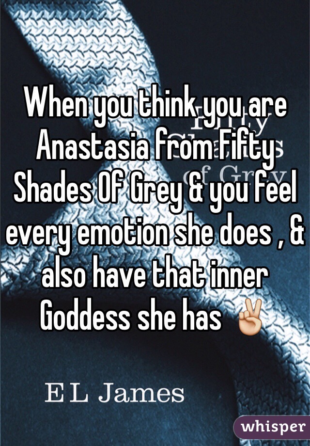 When you think you are Anastasia from Fifty Shades Of Grey & you feel every emotion she does , & also have that inner Goddess she has ✌️
