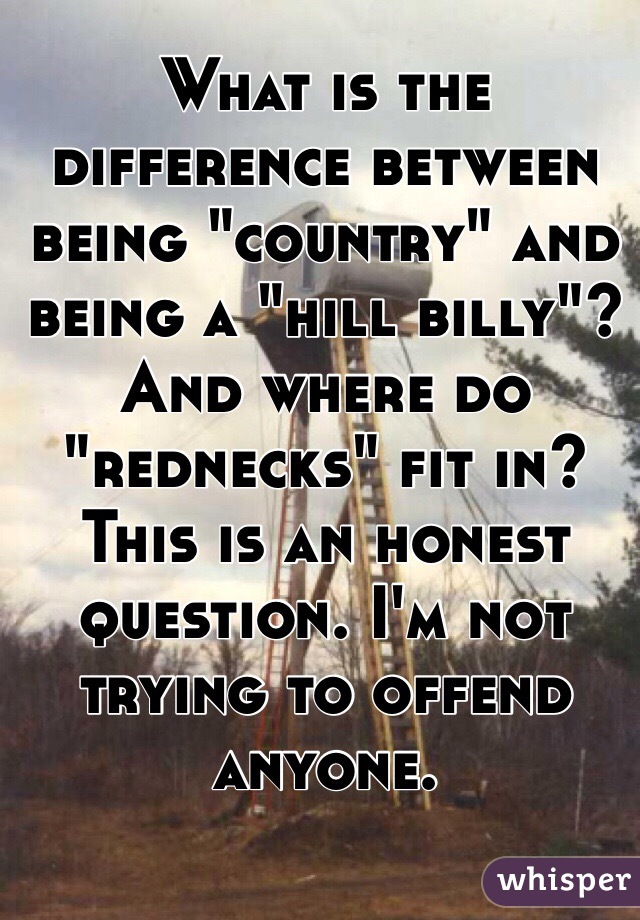 What is the difference between being "country" and being a "hill billy"? And where do "rednecks" fit in? This is an honest question. I'm not trying to offend anyone. 