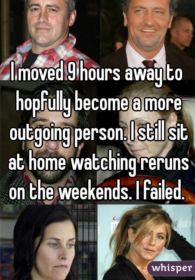 I moved 9 hours away to hopfully become a more outgoing person. I still sit at home watching reruns on the weekends. I failed.