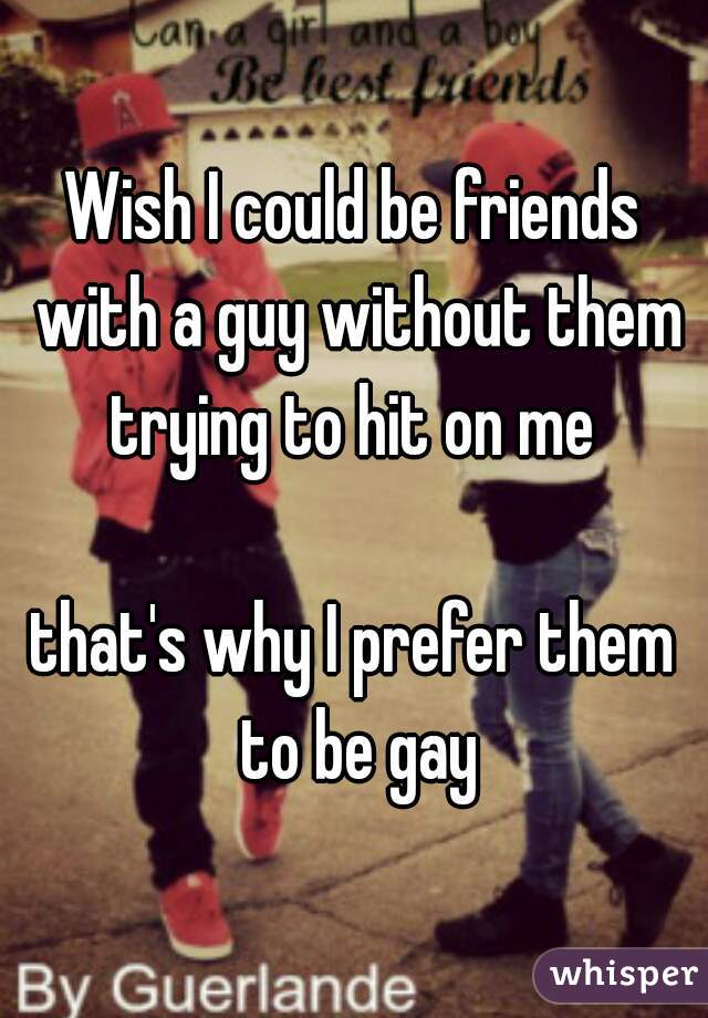 Wish I could be friends with a guy without them trying to hit on me 

that's why I prefer them to be gay