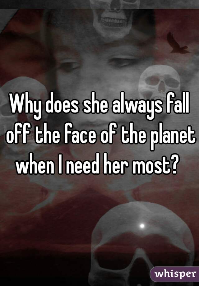 Why does she always fall off the face of the planet when I need her most?  