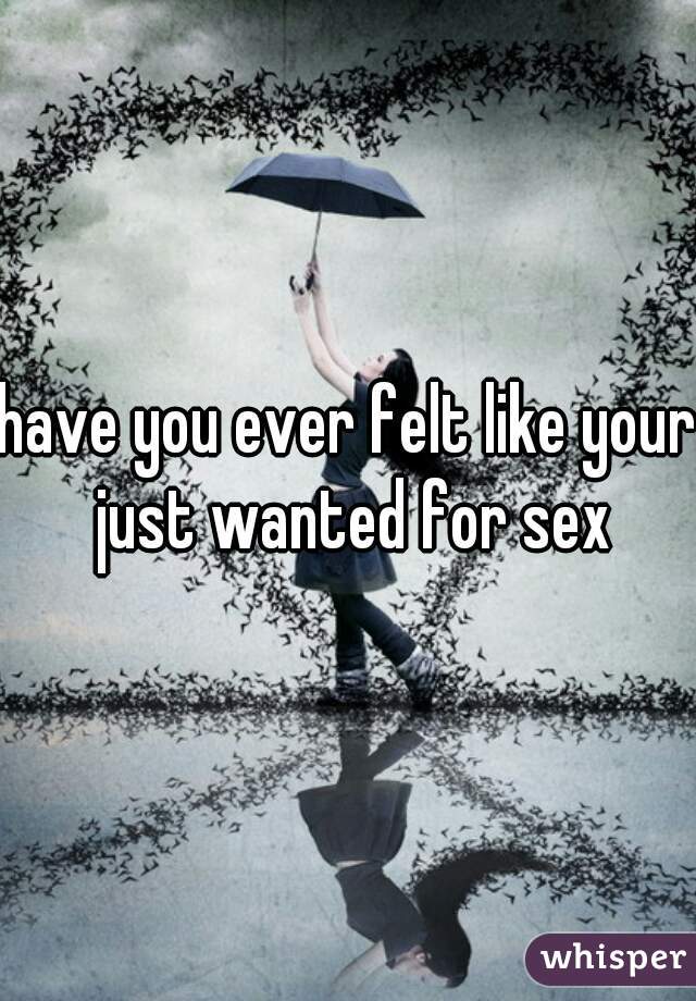 have you ever felt like your just wanted for sex