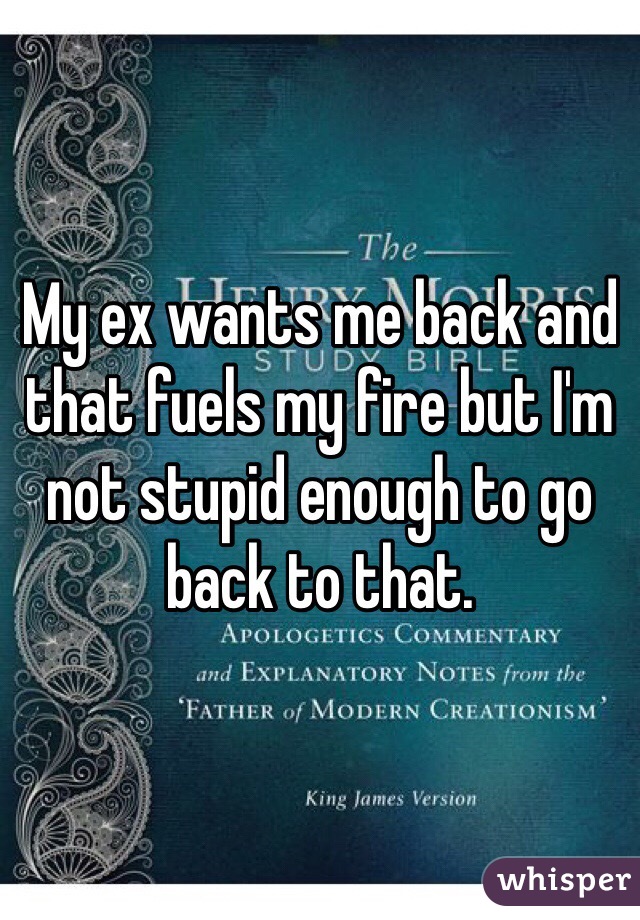 My ex wants me back and that fuels my fire but I'm not stupid enough to go back to that.