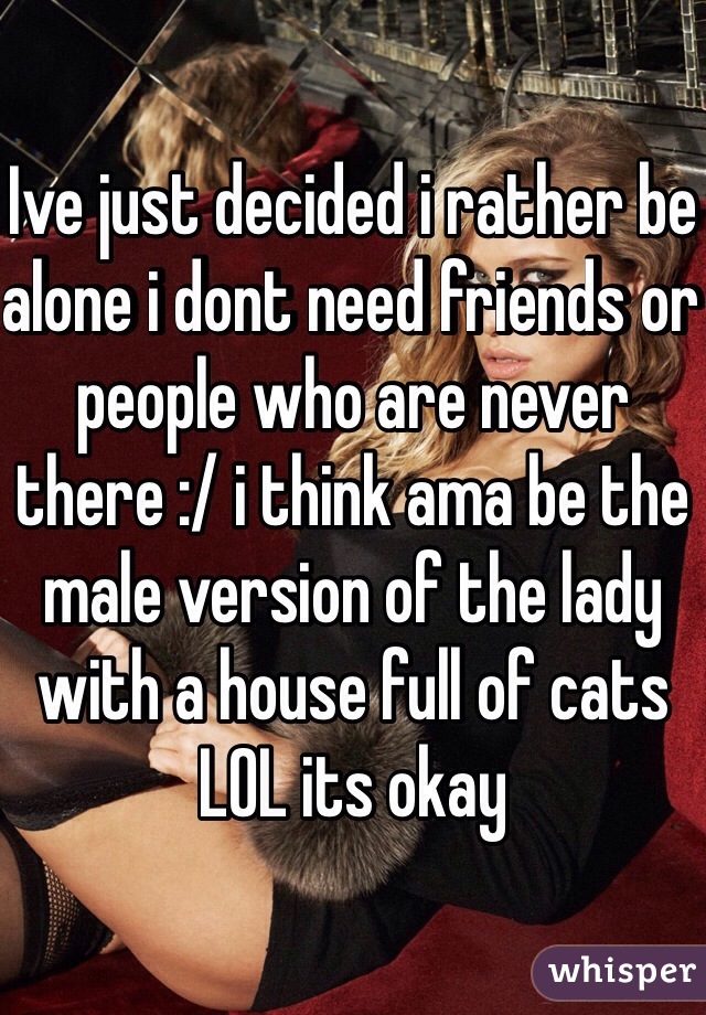 Ive just decided i rather be alone i dont need friends or people who are never there :/ i think ama be the male version of the lady with a house full of cats LOL its okay