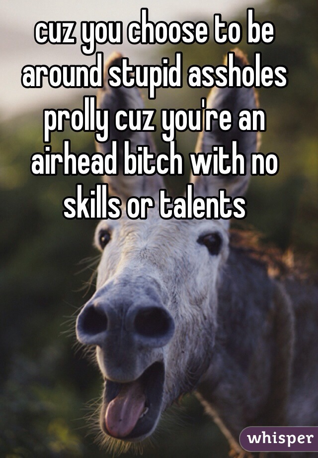cuz you choose to be around stupid assholes prolly cuz you're an airhead bitch with no skills or talents 