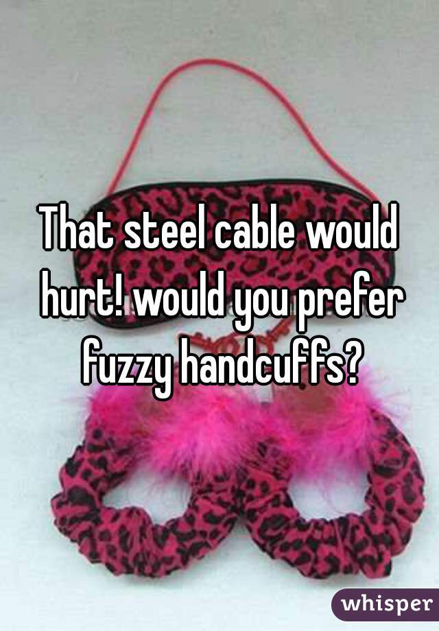 That steel cable would hurt! would you prefer fuzzy handcuffs?