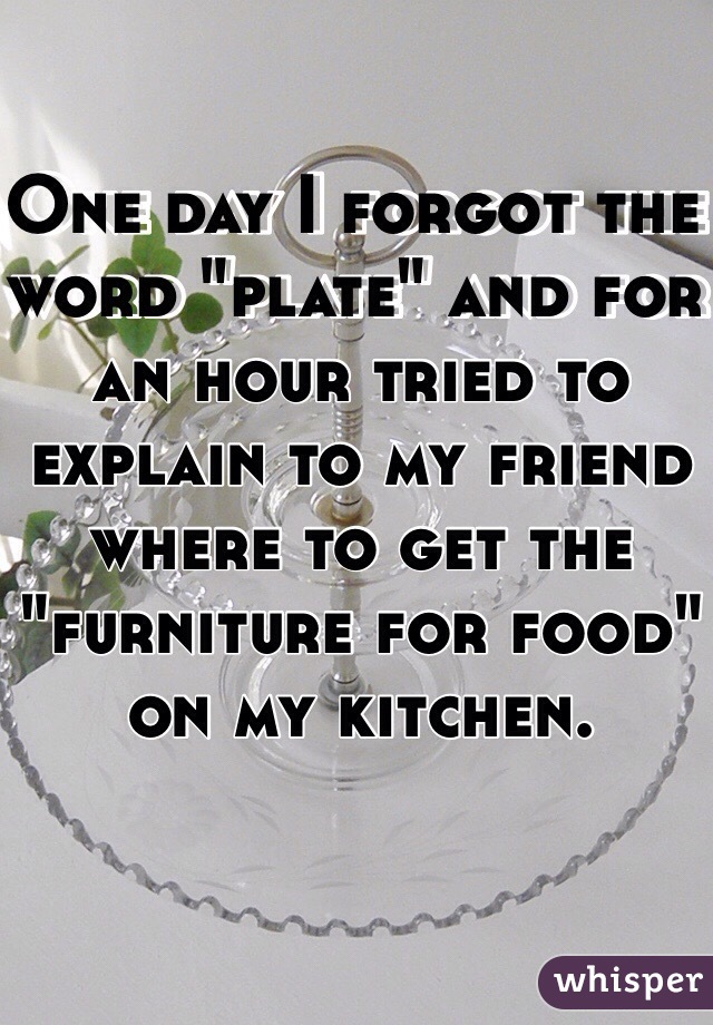 One day I forgot the word "plate" and for an hour tried to explain to my friend where to get the "furniture for food" on my kitchen. 
