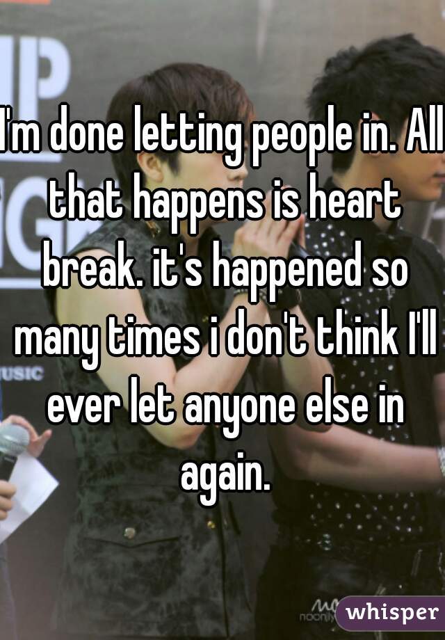 I'm done letting people in. All that happens is heart break. it's happened so many times i don't think I'll ever let anyone else in again.