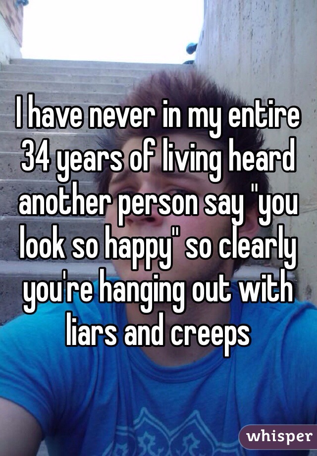 I have never in my entire 34 years of living heard another person say "you look so happy" so clearly you're hanging out with liars and creeps