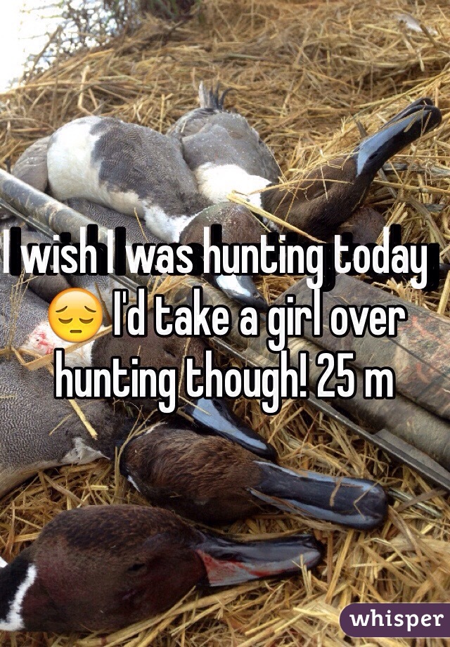 I wish I was hunting today   😔 I'd take a girl over hunting though! 25 m