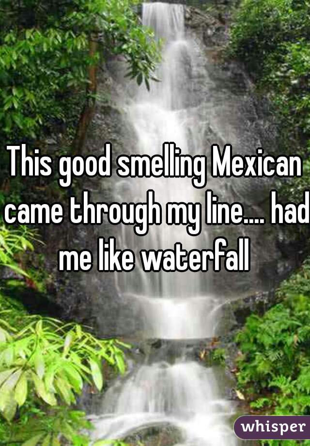 This good smelling Mexican came through my line.... had me like waterfall 