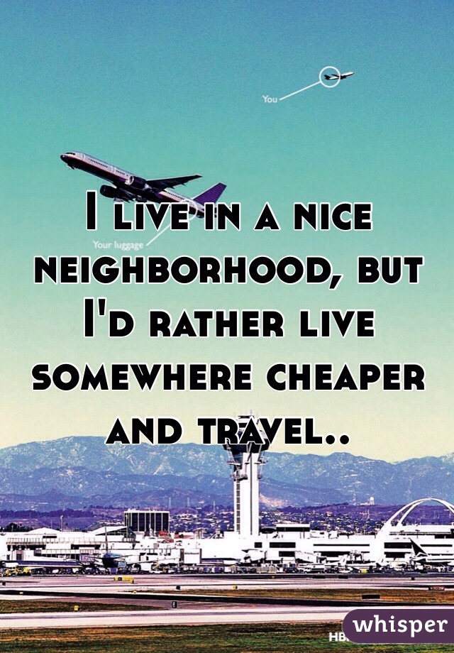 I live in a nice neighborhood, but I'd rather live somewhere cheaper and travel.. 