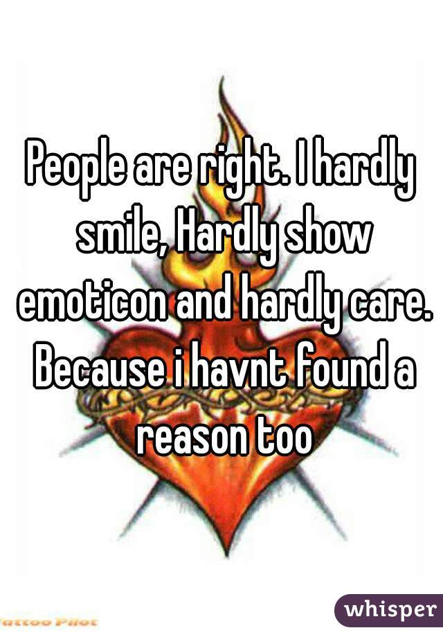 People are right. I hardly smile, Hardly show emoticon and hardly care. Because i havnt found a reason too