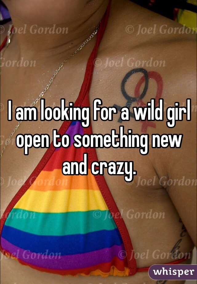 I am looking for a wild girl open to something new and crazy.  