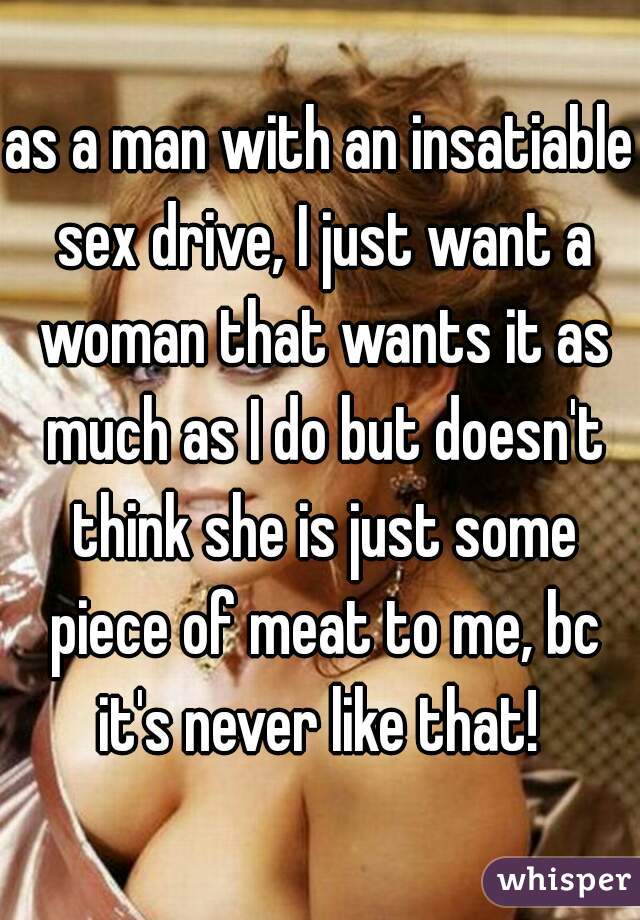 as a man with an insatiable sex drive, I just want a woman that wants it as much as I do but doesn't think she is just some piece of meat to me, bc it's never like that! 