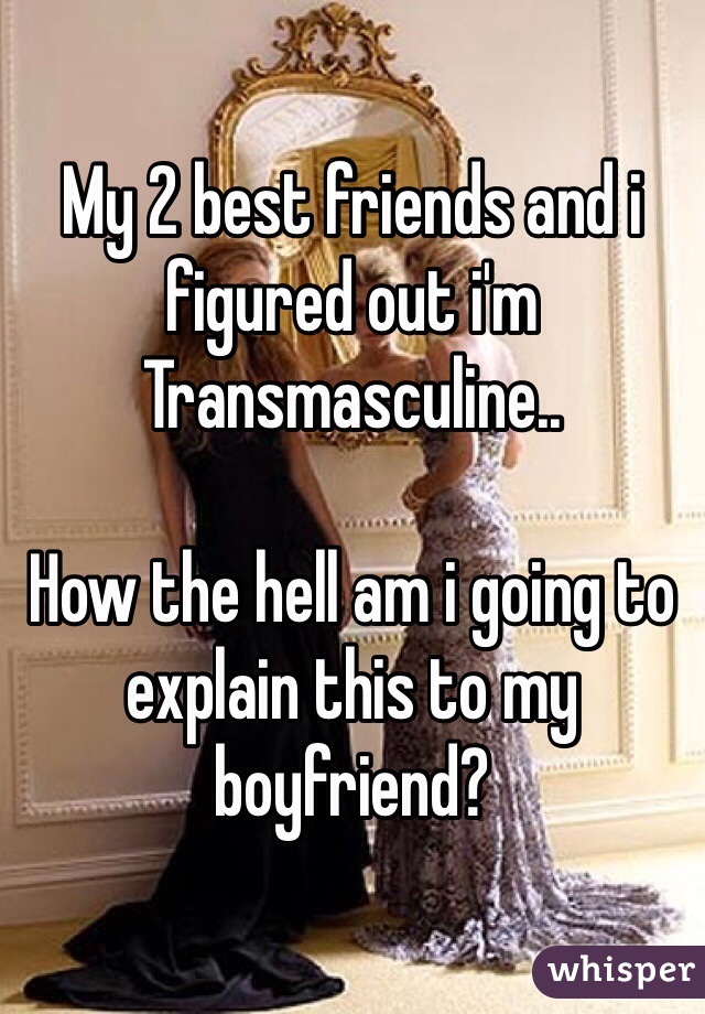 My 2 best friends and i figured out i'm Transmasculine..

How the hell am i going to explain this to my boyfriend?