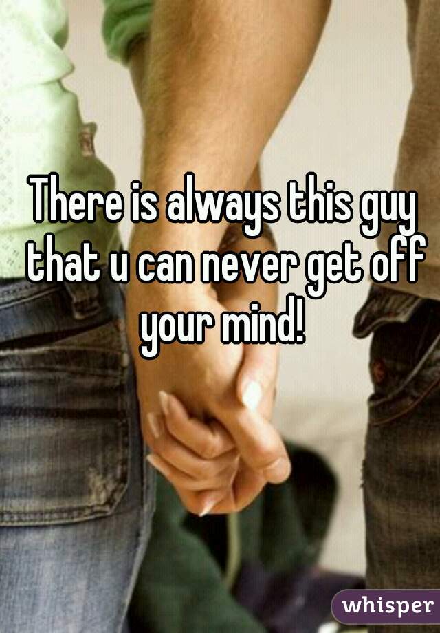 There is always this guy that u can never get off your mind! 