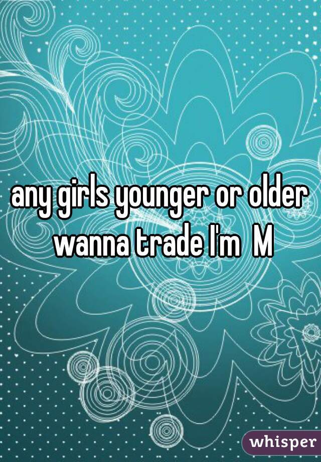 any girls younger or older wanna trade I'm  M