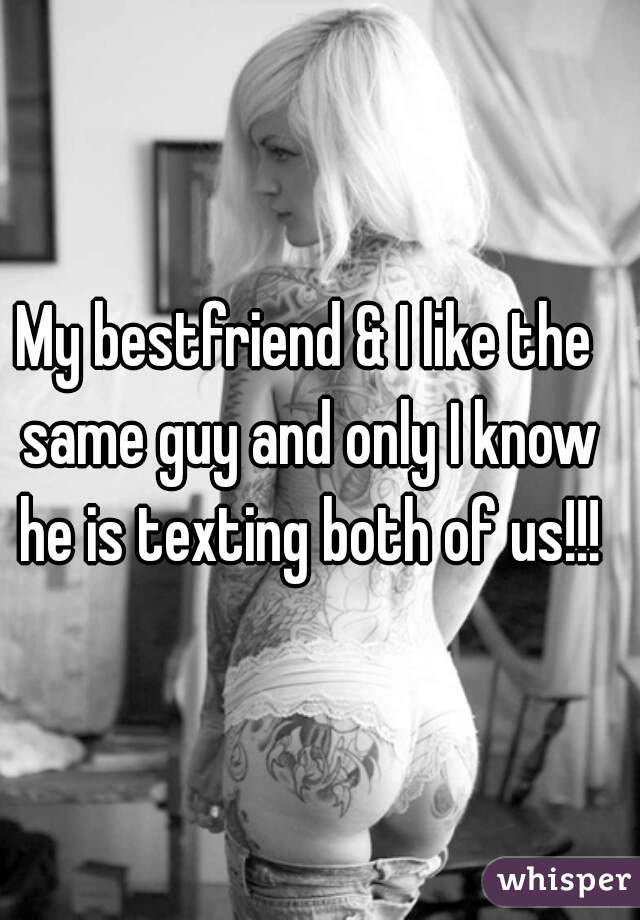 My bestfriend & I like the same guy and only I know he is texting both of us!!!