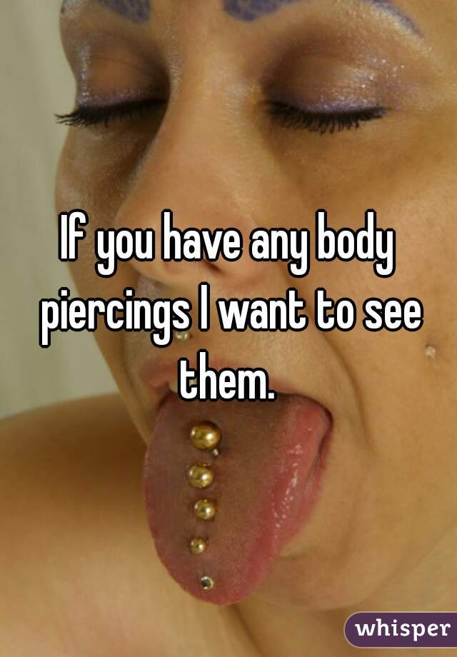 If you have any body piercings I want to see them. 