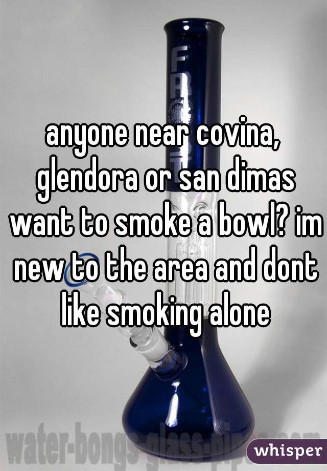 anyone near covina, glendora or san dimas want to smoke a bowl? im new to the area and dont like smoking alone