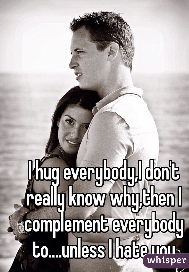 I hug everybody,I don't really know why,then I complement everybody to....unless I hate you