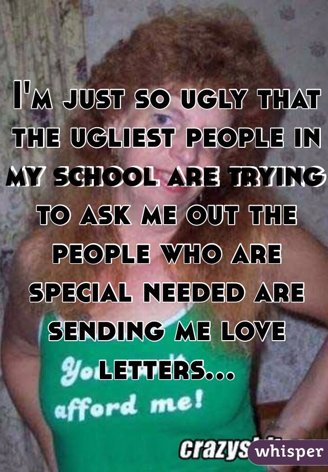 I'm just so ugly that the ugliest people in my school are trying to ask me out the people who are special needed are sending me love letters... 