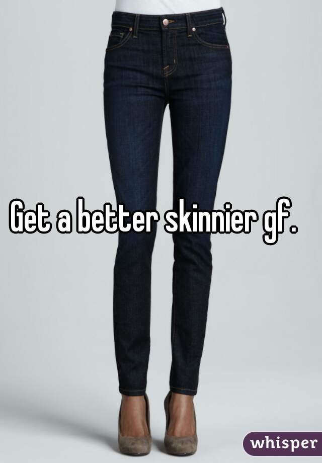 Get a better skinnier gf.  