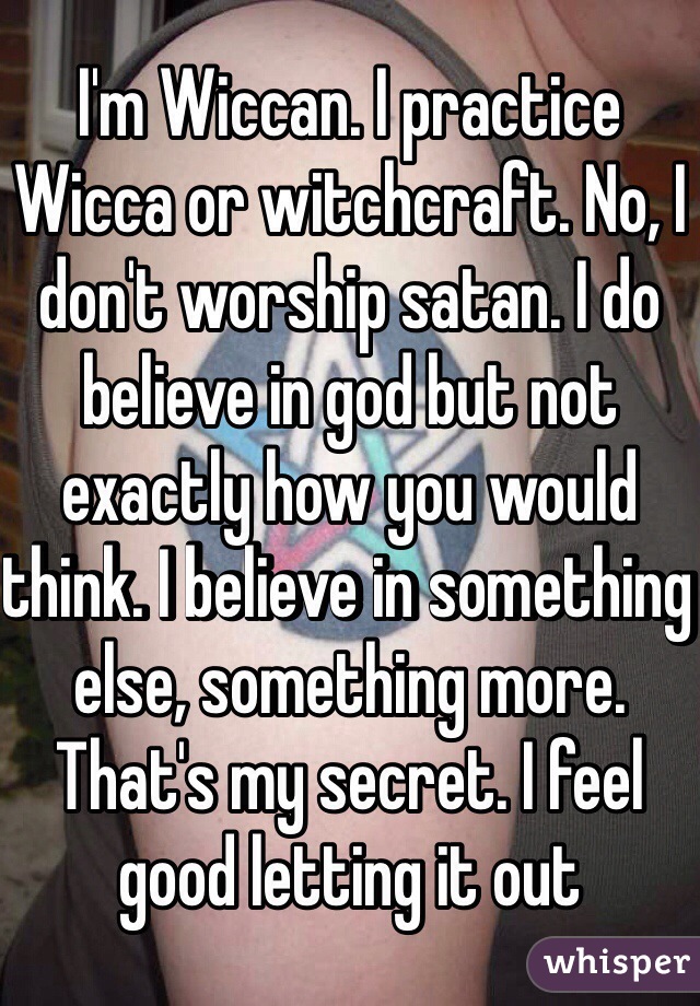 I'm Wiccan. I practice Wicca or witchcraft. No, I don't worship satan. I do believe in god but not exactly how you would think. I believe in something else, something more. That's my secret. I feel good letting it out