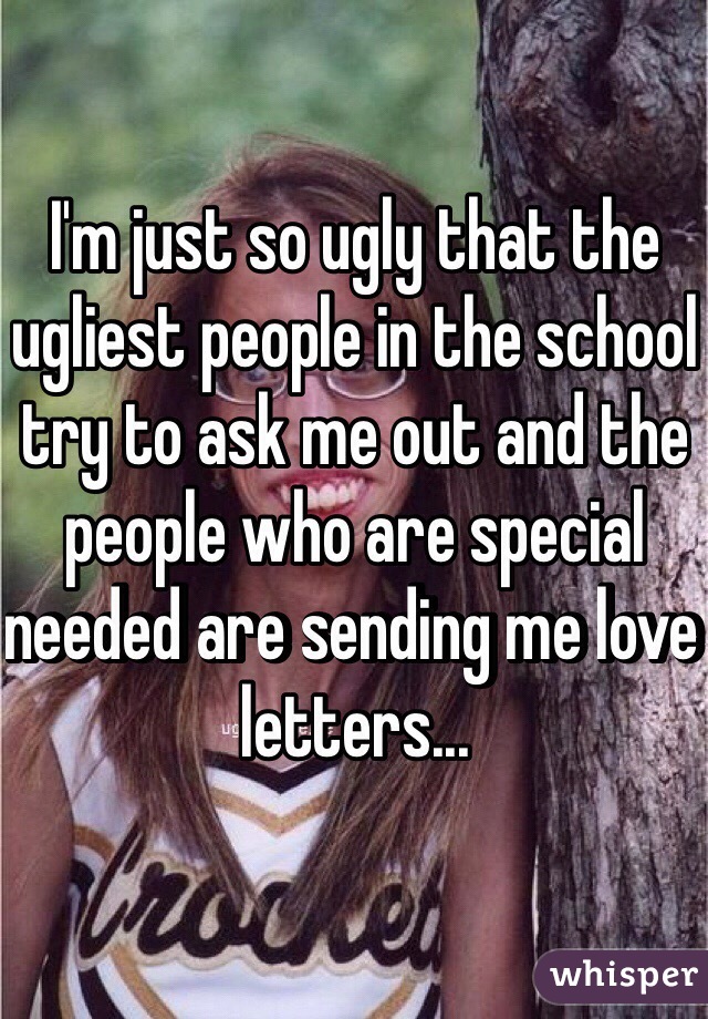 I'm just so ugly that the ugliest people in the school try to ask me out and the people who are special needed are sending me love letters...
