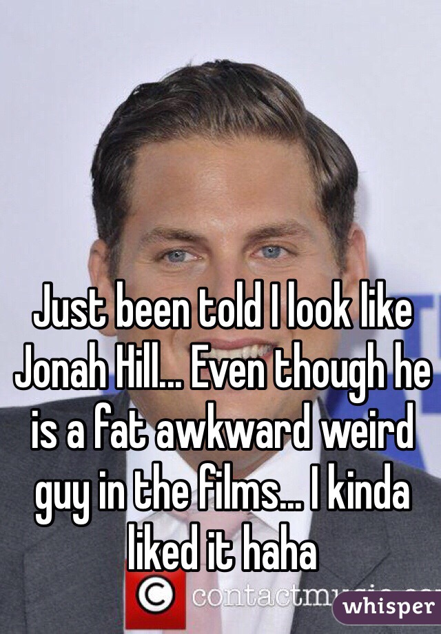 Just been told I look like Jonah Hill... Even though he is a fat awkward weird guy in the films... I kinda liked it haha