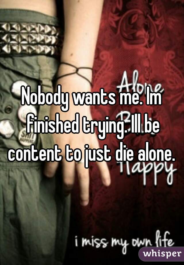 Nobody wants me. Im finished trying. Ill be content to just die alone. 