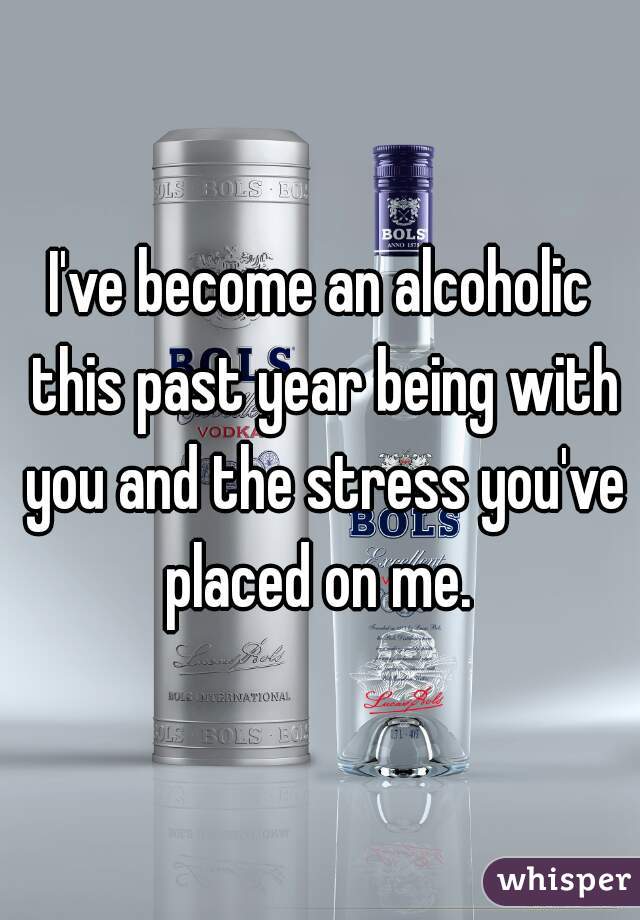 I've become an alcoholic this past year being with you and the stress you've placed on me. 