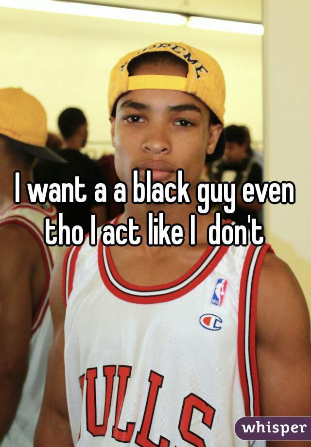 I want a a black guy even tho I act like I  don't 