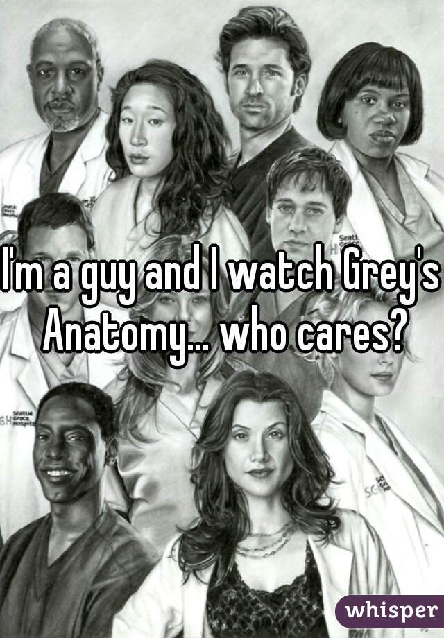 I'm a guy and I watch Grey's Anatomy... who cares?