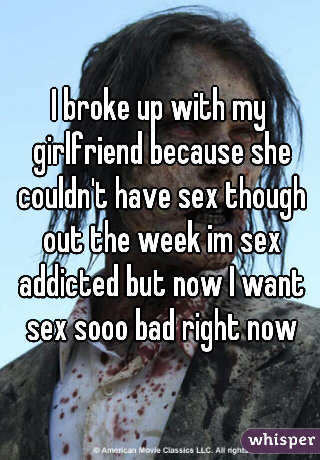 I broke up with my girlfriend because she couldn't have sex though out the week im sex addicted but now I want sex sooo bad right now