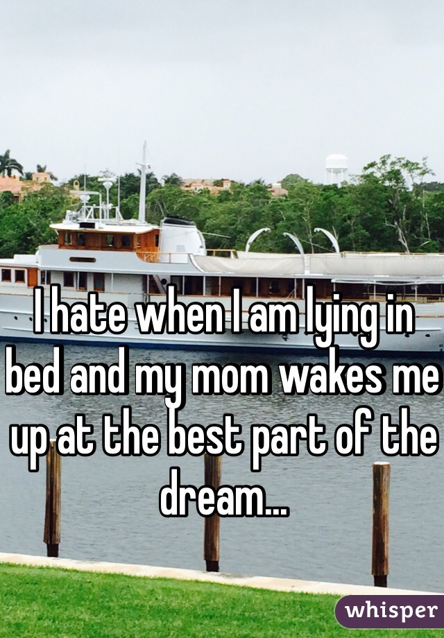 I hate when I am lying in bed and my mom wakes me up at the best part of the dream... 