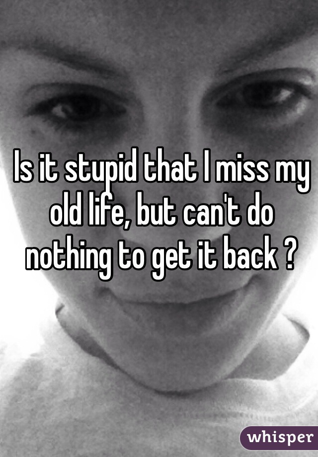Is it stupid that I miss my old life, but can't do nothing to get it back ?