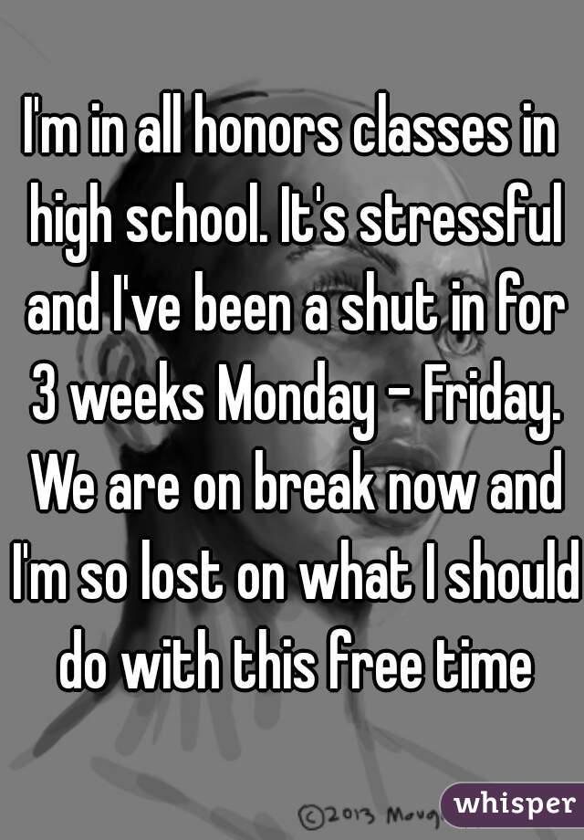I'm in all honors classes in high school. It's stressful and I've been a shut in for 3 weeks Monday - Friday. We are on break now and I'm so lost on what I should do with this free time