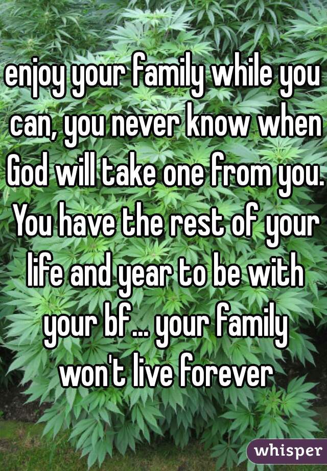 enjoy your family while you can, you never know when God will take one from you. You have the rest of your life and year to be with your bf... your family won't live forever