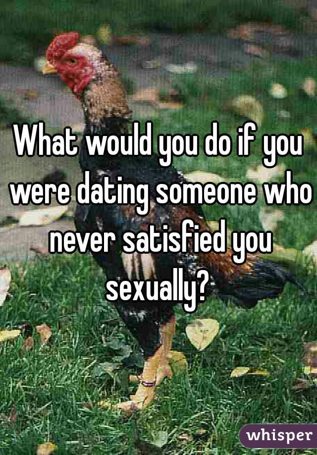 What would you do if you were dating someone who never satisfied you sexually? 