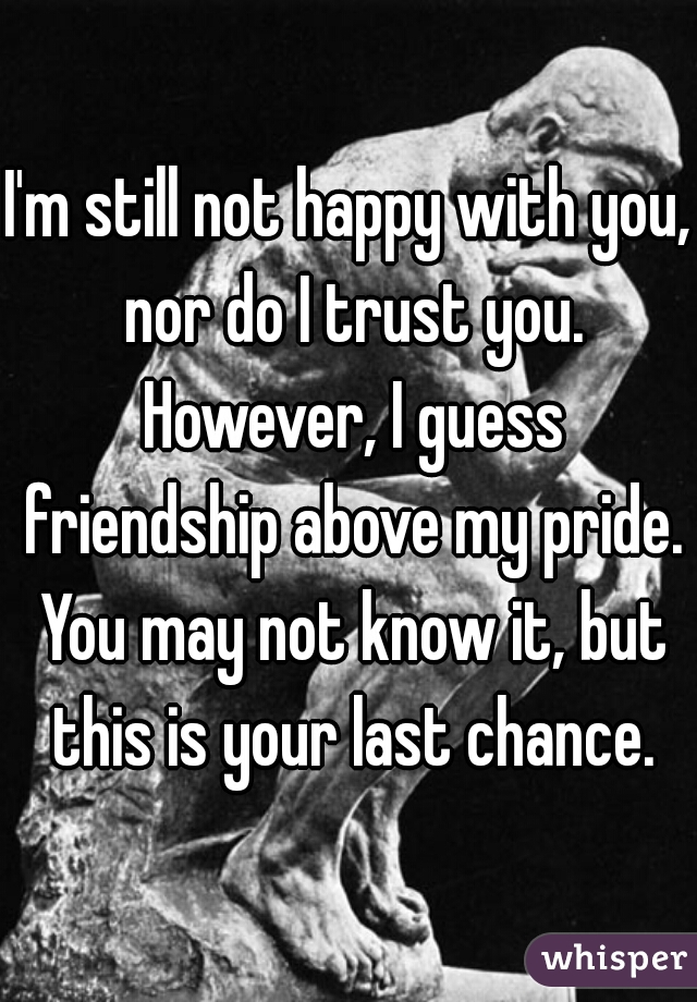 I'm still not happy with you, nor do I trust you. However, I guess friendship above my pride. You may not know it, but this is your last chance.