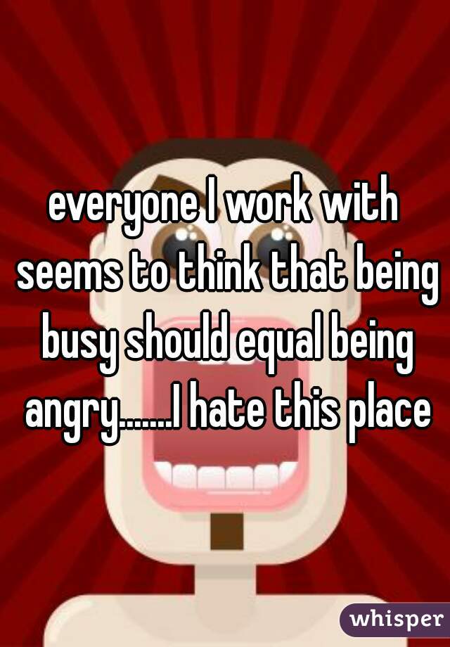 everyone I work with seems to think that being busy should equal being angry.......I hate this place