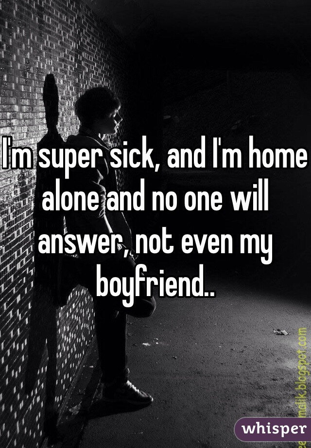 I'm super sick, and I'm home alone and no one will answer, not even my boyfriend.. 