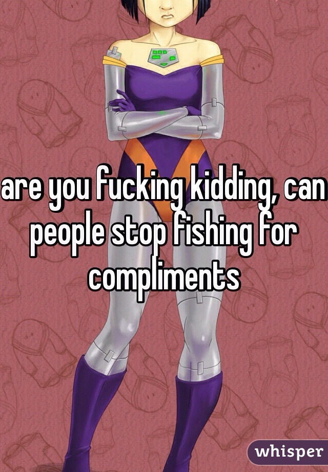 are you fucking kidding, can people stop fishing for compliments 