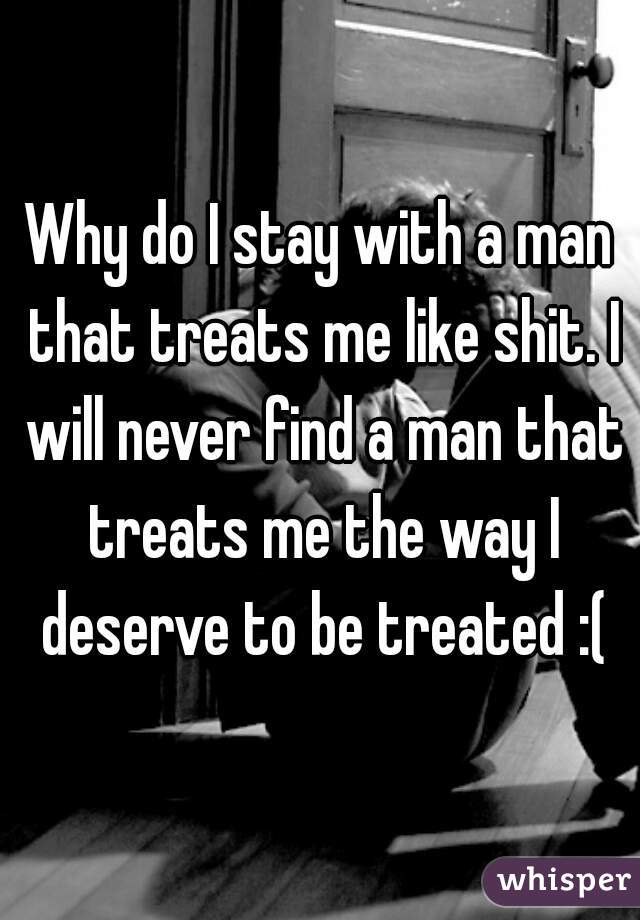 Why do I stay with a man that treats me like shit. I will never find a man that treats me the way I deserve to be treated :(